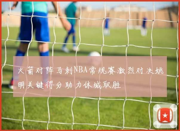 火箭对阵马刺NBA常规赛激烈对决姚明关键得分助力休城取胜