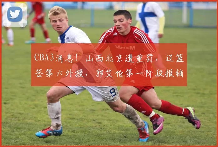 CBA3消息!山西北京遭重罚,辽篮签第六外援,郭艾伦第一阶段报销