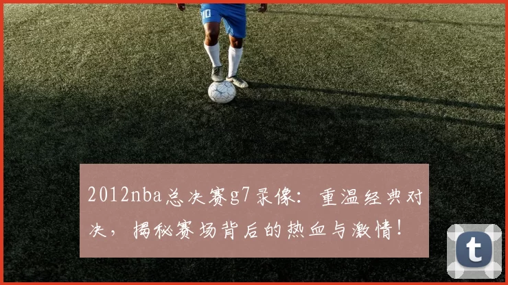 2012nba总决赛g7录像:重温经典对决,揭秘赛场背后的热血与激情!