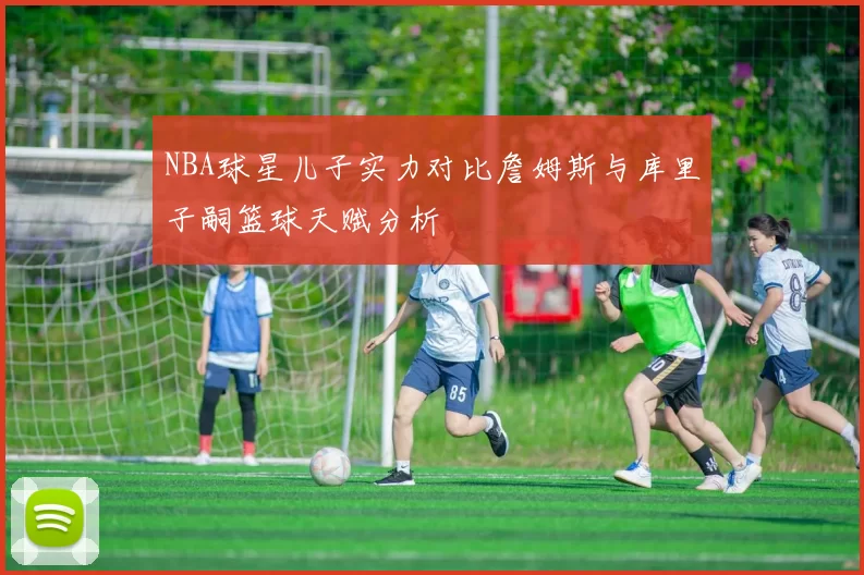 NBA球星儿子实力对比詹姆斯与库里子嗣篮球天赋分析