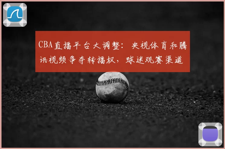 CBA直播平台大调整：央视体育和腾讯视频争夺转播权，球迷观赛渠道面临重大变化