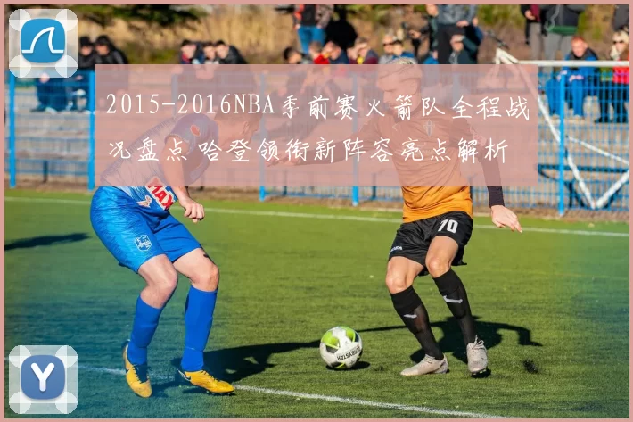 2015-2016NBA季前赛火箭队全程战况盘点 哈登领衔新阵容亮点解析