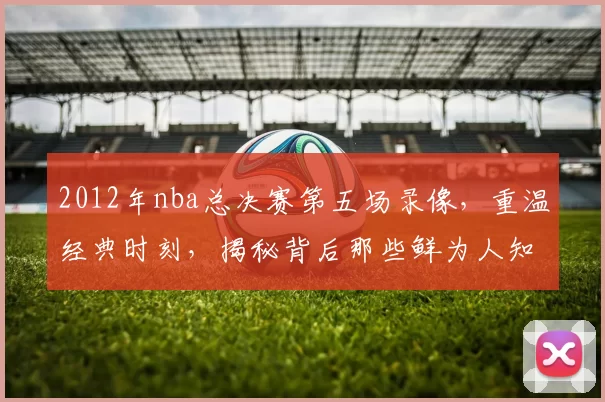 2012年nba总决赛第五场录像，重温经典时刻，揭秘背后那些鲜为人知的故事！