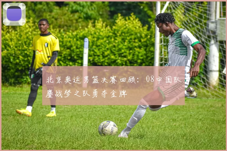 北京奥运男篮决赛回顾：08中国队鏖战梦之队勇夺金牌