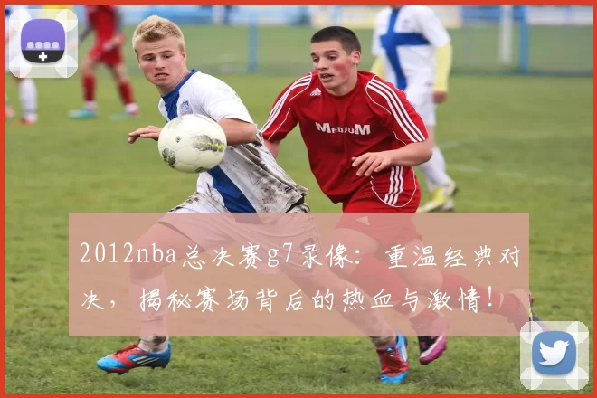 2012nba总决赛g7录像：重温经典对决，揭秘赛场背后的热血与激情！