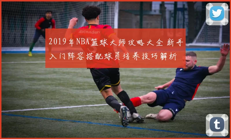 2019年NBA篮球大师攻略大全 新手入门阵容搭配球员培养技巧解析