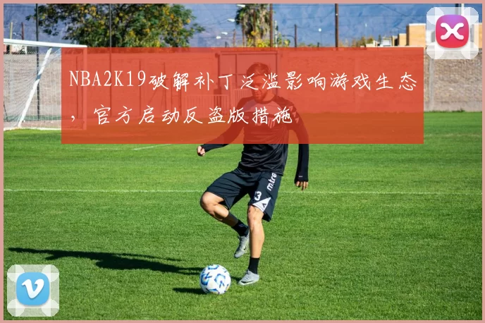 NBA2K19破解补丁泛滥影响游戏生态,官方启动反盗版措施