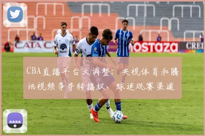 CBA直播平台大调整:央视体育和腾讯视频争夺转播权,球迷观赛渠道面临重大变化