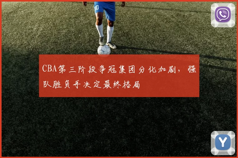 CBA第三阶段争冠集团分化加剧,强队胜负手决定最终格局