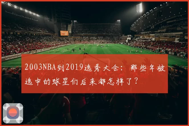 2003NBA到2019选秀大会:那些年被选中的球星们后来都怎样了?