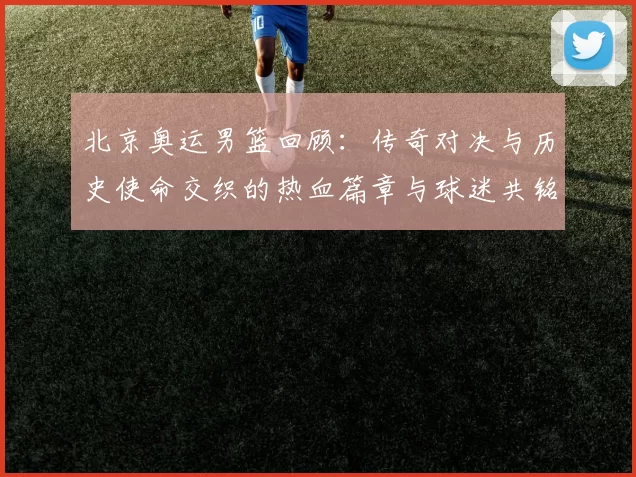 北京奥运男篮回顾:传奇对决与历史使命交织的热血篇章与球迷共铭记
