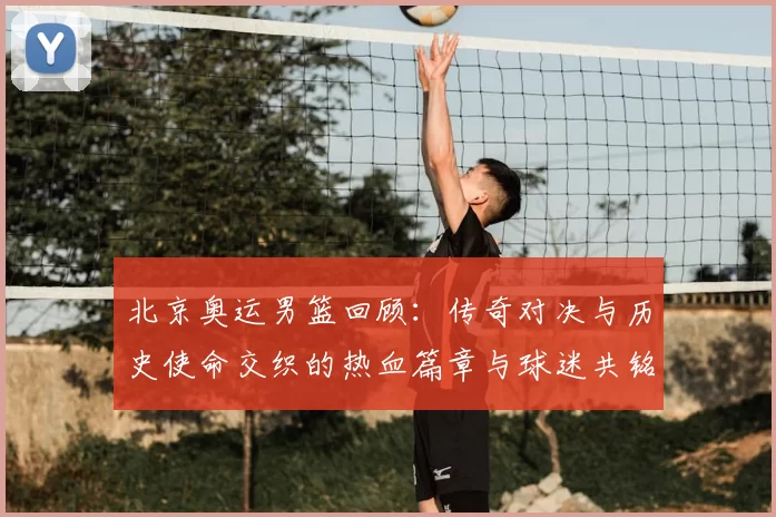 北京奥运男篮回顾:传奇对决与历史使命交织的热血篇章与球迷共铭记