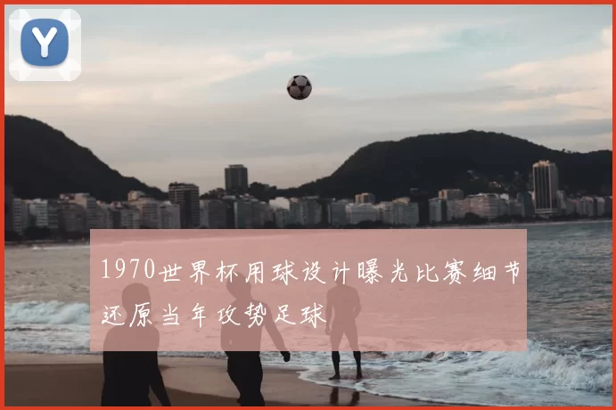 1970世界杯用球设计曝光比赛细节还原当年攻势足球