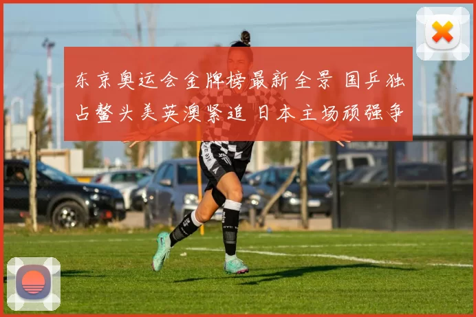 东京奥运会金牌榜最新全景 国乒独占鳌头美英澳紧追 日本主场顽强争金