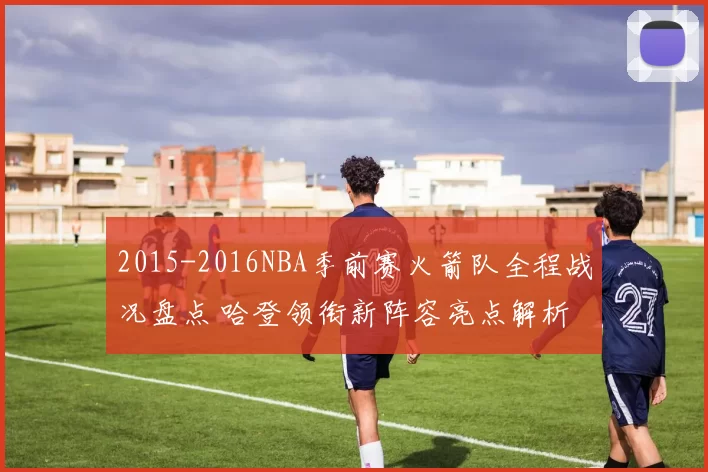 2015-2016NBA季前赛火箭队全程战况盘点 哈登领衔新阵容亮点解析