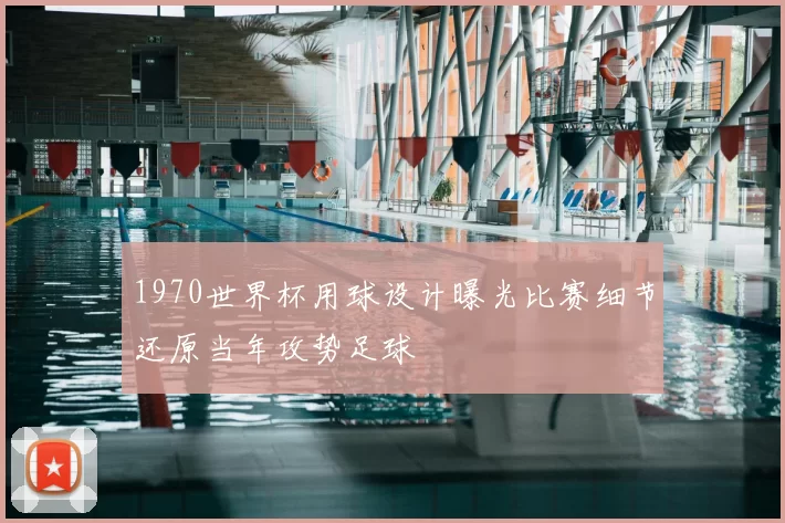 1970世界杯用球设计曝光比赛细节还原当年攻势足球