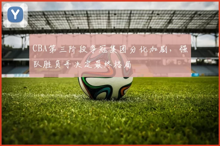 CBA第三阶段争冠集团分化加剧,强队胜负手决定最终格局