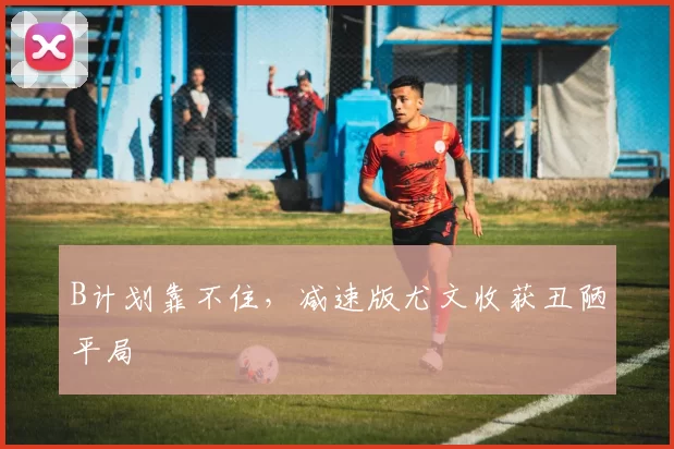 B计划靠不住，减速版尤文收获丑陋平局