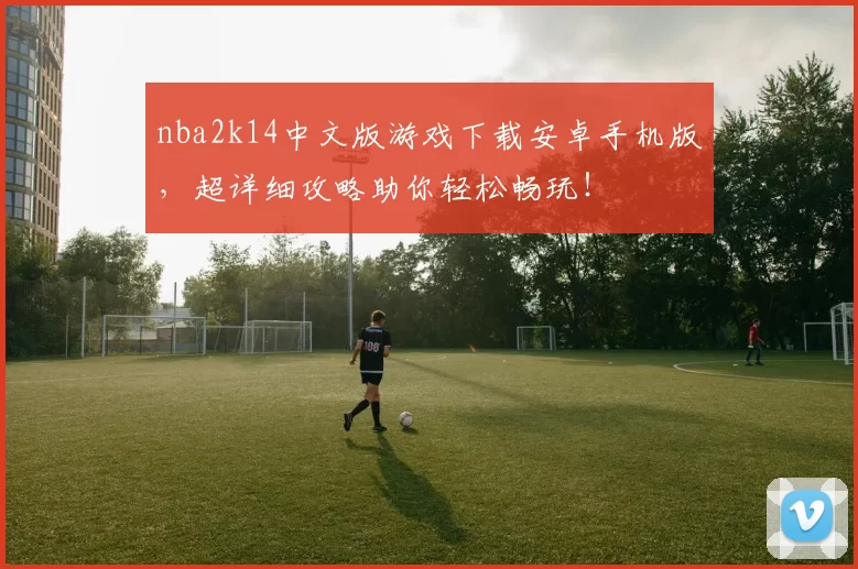 nba2k14中文版游戏下载安卓手机版，超详细攻略助你轻松畅玩！