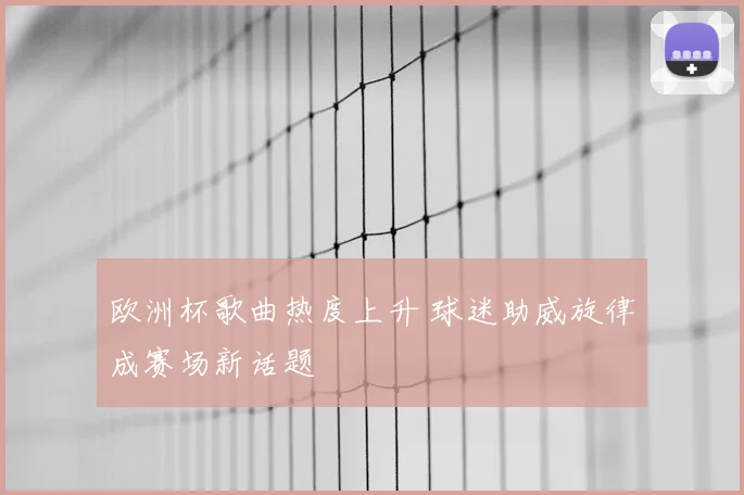 欧洲杯歌曲热度上升 球迷助威旋律成赛场新话题