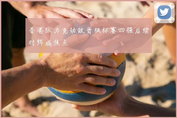 香港队力克劲敌晋级杯赛四强后续对阵成焦点