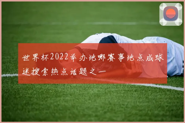 世界杯2022举办地哪赛事地点成球迷搜索热点话题之一