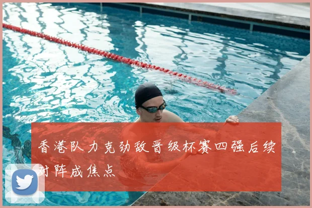 香港队力克劲敌晋级杯赛四强后续对阵成焦点