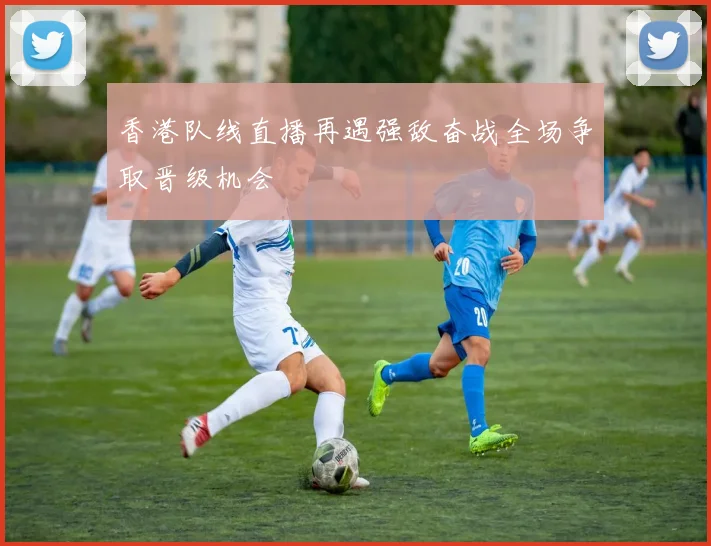 香港队线直播再遇强敌奋战全场争取晋级机会