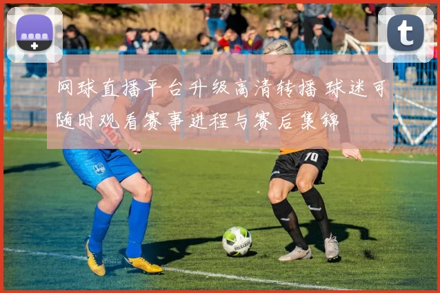 网球直播平台升级高清转播 球迷可随时观看赛事进程与赛后集锦