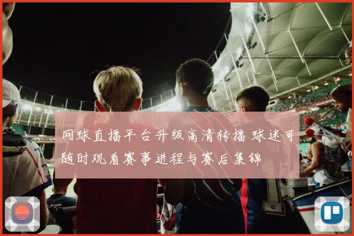 网球直播平台升级高清转播 球迷可随时观看赛事进程与赛后集锦