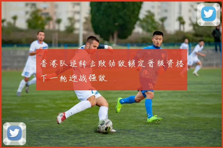 香港队逆转击败劲敌锁定晋级资格下一轮迎战强敌